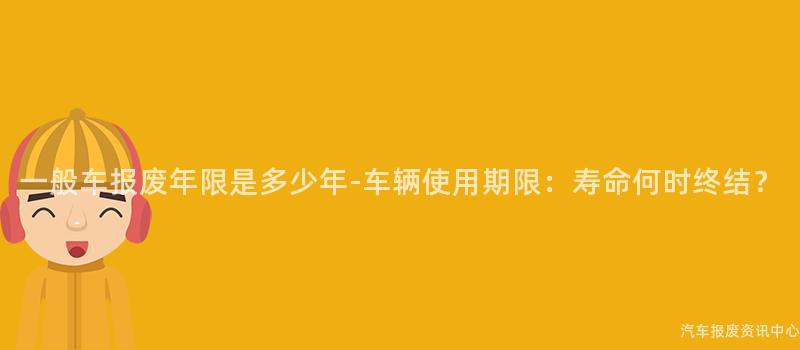 一般车报废年限是多少年-车辆使用期限：寿命何时终结？