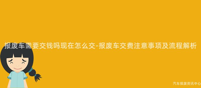 报废车需要交钱吗现在怎么交-报废车交费注意事项及流程解析