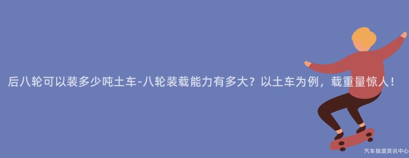 后八轮可以装多少吨土车-八轮装载能力有多大？以土车为例，载重量惊人！