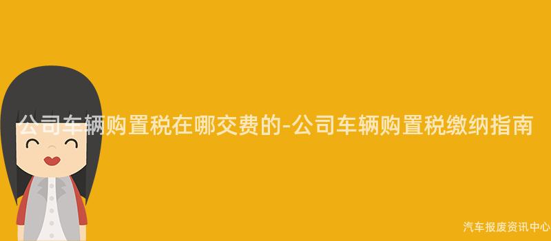 公司车辆购置税在哪交费的-公司车辆购置税缴纳指南