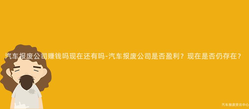 汽车报废公司赚钱吗现在还有吗-汽车报废公司是否盈利？现在是否仍存在？