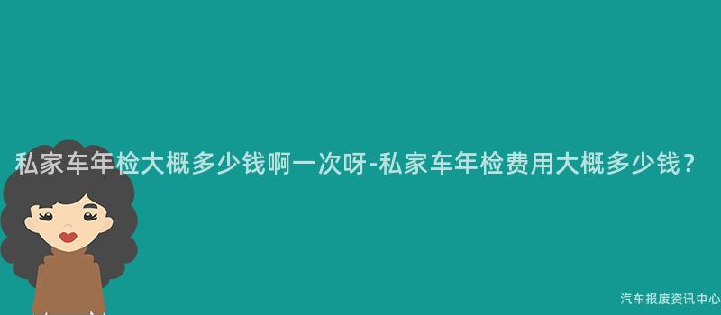 私家车年检大概多少钱啊一次呀-私家车年检费用大概多少钱？