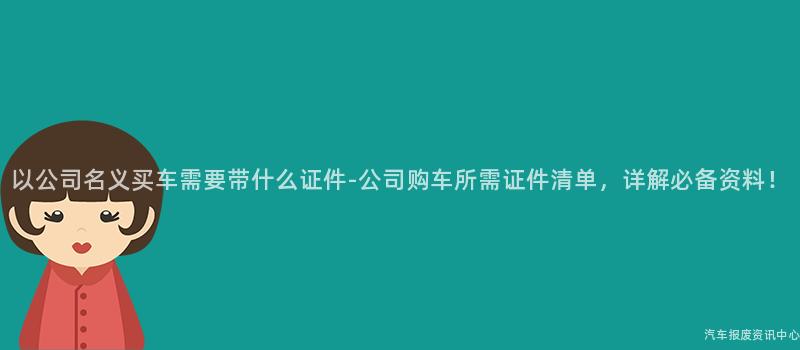 以公司名义买车需要带什么证件-公司购车所需证件清单，详解必备资料！