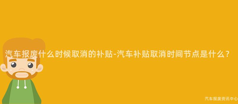 汽车报废什么时候取消的补贴-汽车补贴取消时间节点是什么？