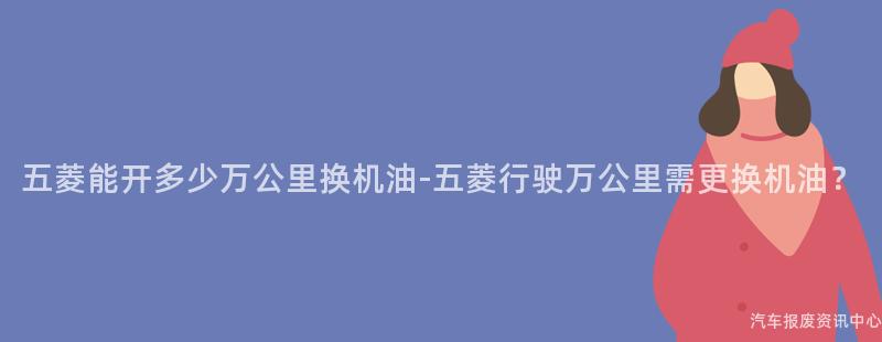 五菱能开多少万公里换机油-五菱行驶万公里需更换机油？