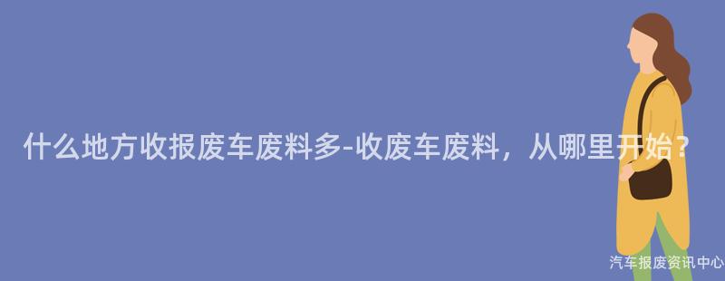 什么地方收报废车废料多-收废车废料，从哪里开始？