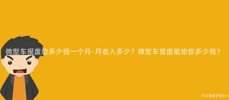 微型车报废给多少钱一个月-月收入多少？微型车报废能给你多少钱？