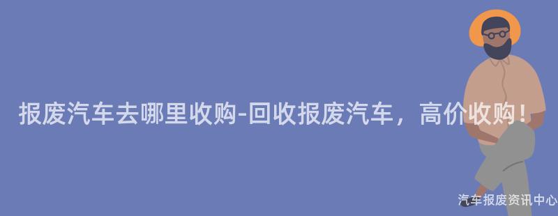 报废汽车去哪里收购-回收报废汽车，高价收购！