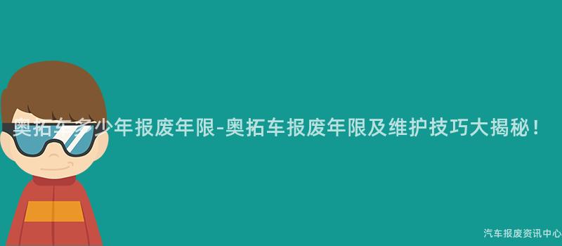 奥拓车多少年报废年限-奥拓车报废年限及维护技巧大揭秘！
