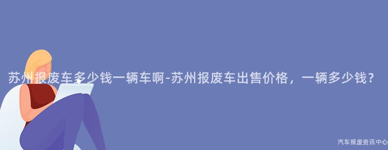 苏州报废车多少钱一辆车啊-苏州报废车出售价格，一辆多少钱？