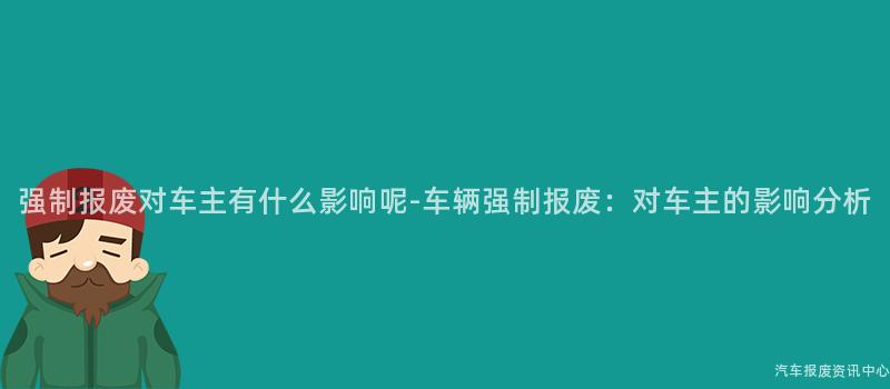 强制报废对车主有什么影响呢-车辆强制报废：对车主的影响分析