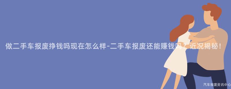 做二手车报废挣钱吗现在怎么样-二手车报废还能赚钱吗？近况揭秘！