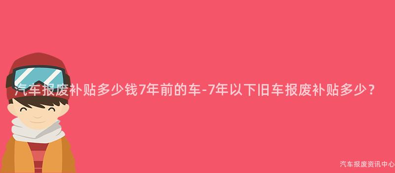 汽车报废补贴多少钱7年前的车-7年以下旧车报废补贴多少？