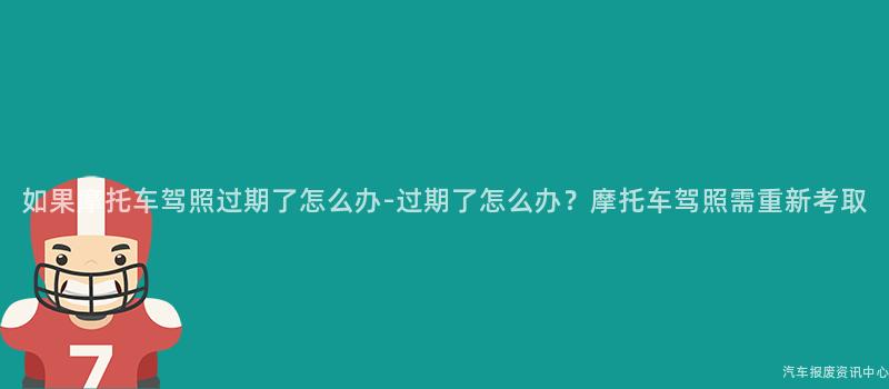 如果摩托车驾照过期了怎么办-过期了怎么办？摩托车驾照需重新考取