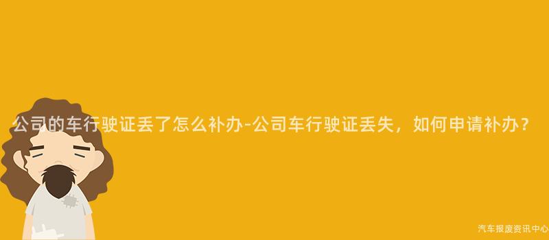 公司的车行驶证丢了怎么补办-公司车行驶证丢失，如何申请补办？