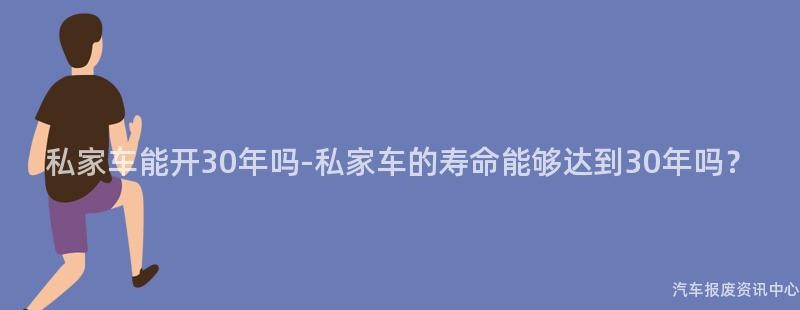 私家车能开30年吗-私家车的寿命能够达到30年吗？