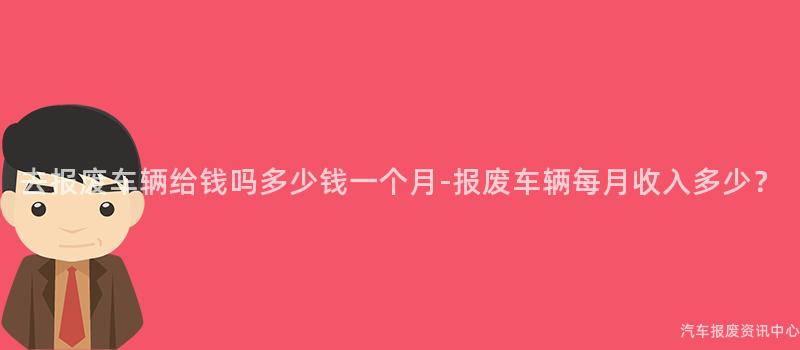 去报废车辆给钱吗多少钱一个月-报废车辆每月收入多少？