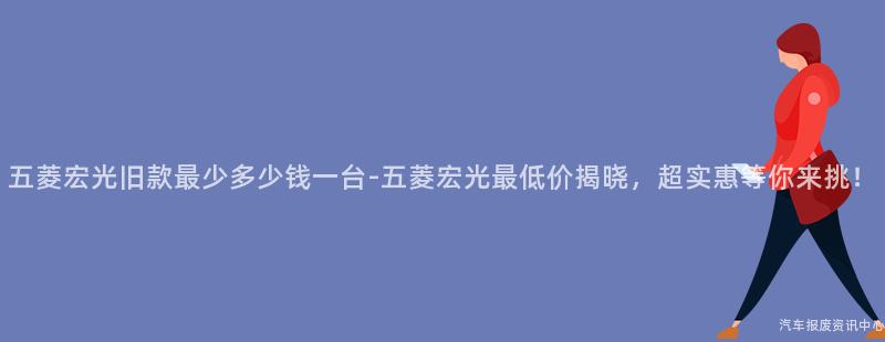 五菱宏光旧款最少多少钱一台-五菱宏光最低价揭晓，超实惠等你来挑！