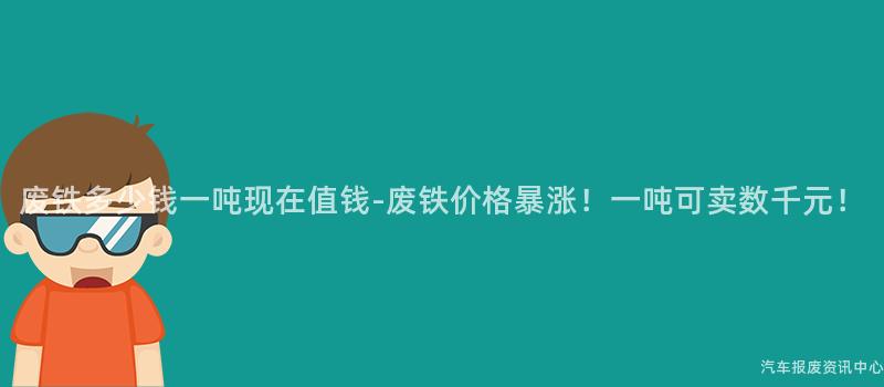 废铁多少钱一吨现在值钱-废铁价格暴涨！一吨可卖数千元！