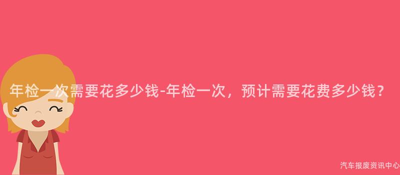 年检一次需要花多少钱-年检一次，预计需要花费多少钱？
