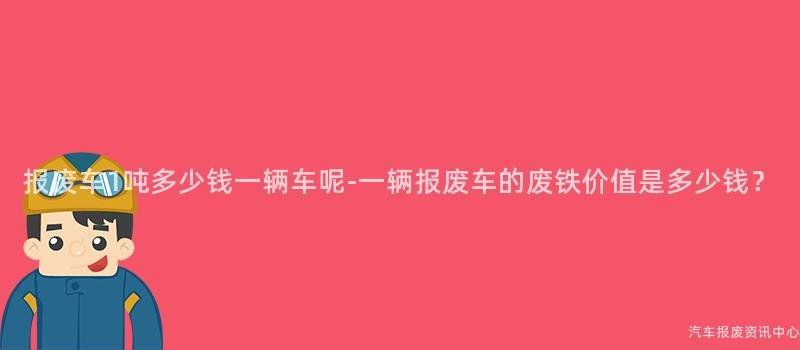 报废车1吨多少钱一辆车呢-一辆报废车的废铁价值是多少钱？