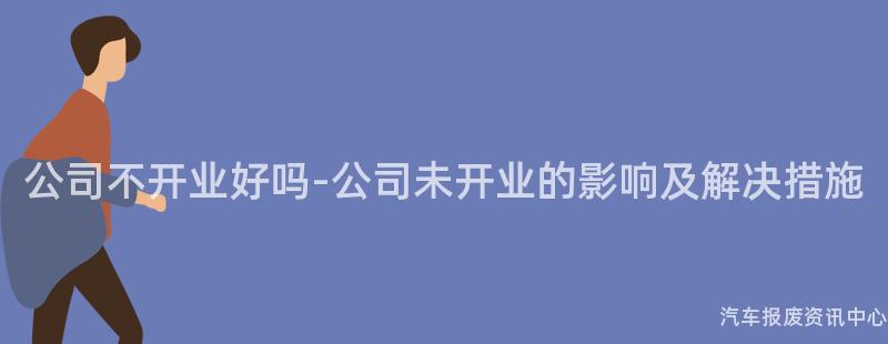 公司不开业好吗-公司未开业的影响及解决措施