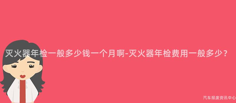 灭火器年检一般多少钱一个月啊-灭火器年检费用一般多少？
