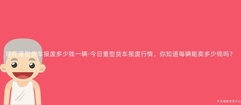 现在重型货车报废多少钱一辆-今日重型货车报废行情，你知道每辆能卖多少钱吗？