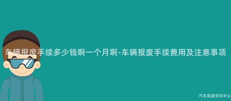 车辆报废手续多少钱啊一个月啊-车辆报废手续费用及注意事项