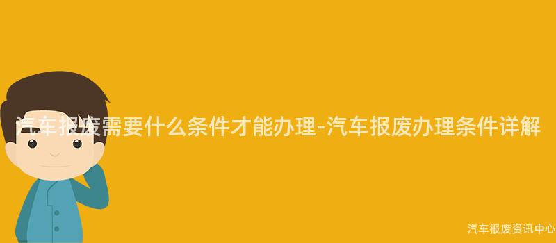汽车报废需要什么条件才能办理-汽车报废办理条件详解