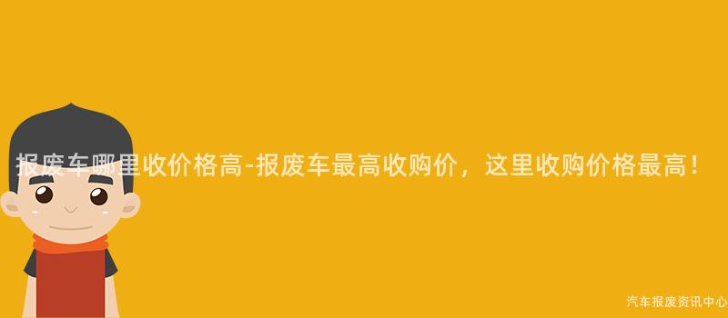 报废车哪里收价格高-报废车最高收购价，这里收购价格最高！