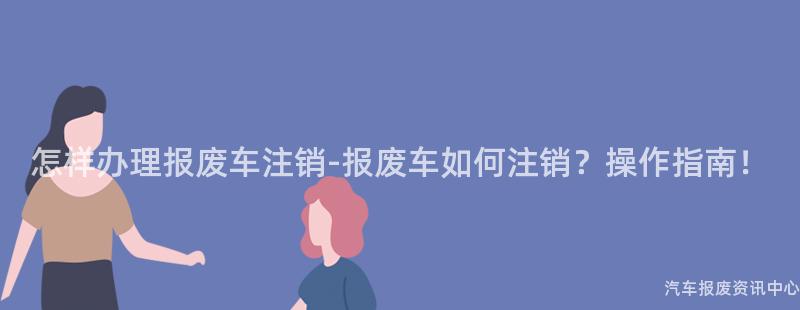 怎样办理报废车注销-报废车如何注销？操作指南！