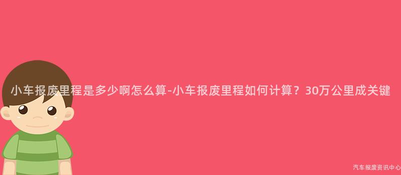 小车报废里程是多少啊怎么算-小车报废里程如何计算？30万公里成关键