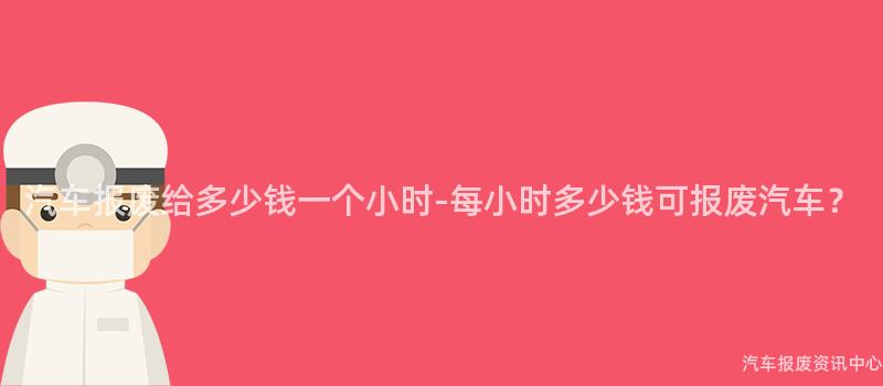 汽车报废给多少钱一个小时-每小时多少钱可报废汽车？