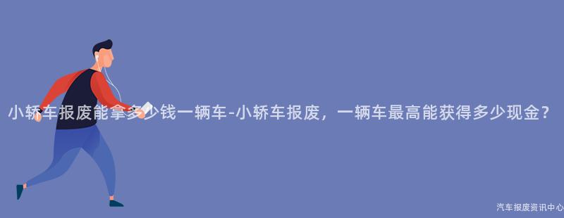 小轿车报废能拿多少钱一辆车-小轿车报废，一辆车最高能获得多少现金？
