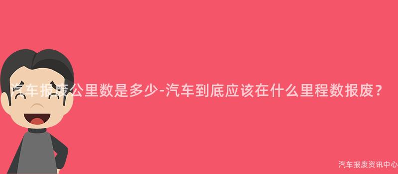 汽车报废公里数是多少-汽车到底应该在什么里程数报废？