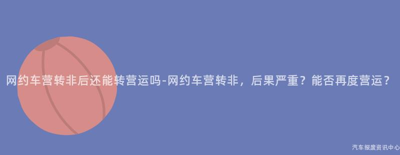 网约车营转非后还能转营运吗-网约车营转非，后果严重？能否再度营运？