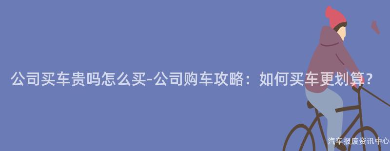公司买车贵吗怎么买-公司购车攻略：如何买车更划算？