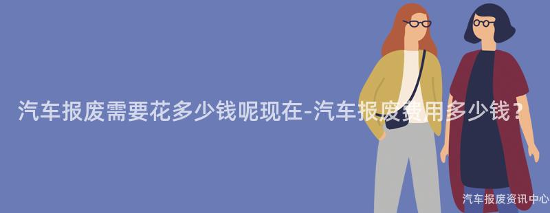汽车报废需要花多少钱呢现在-汽车报废费用多少钱？