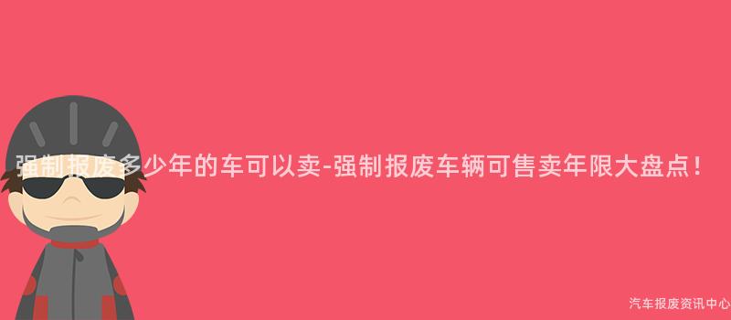 强制报废多少年的车可以卖-强制报废车辆可售卖年限大盘点！