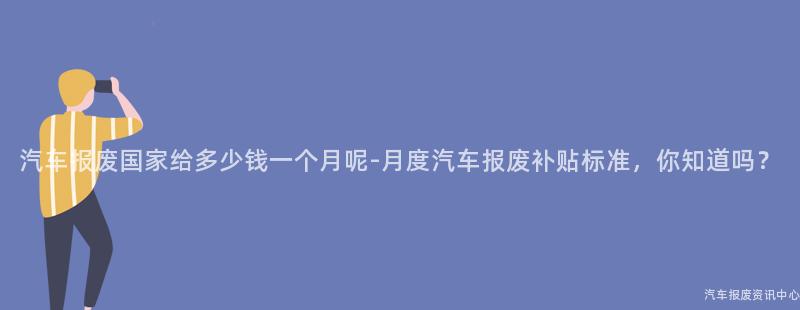 汽车报废国家给多少钱一个月呢-月度汽车报废补贴标准，你知道吗？