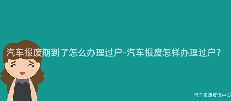汽车报废期到了怎么办理过户-汽车报废怎样办理过户？