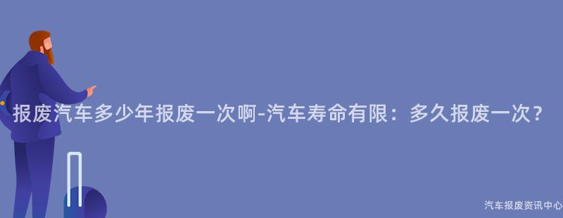 报废汽车多少年报废一次啊-汽车寿命有限：多久报废一次？