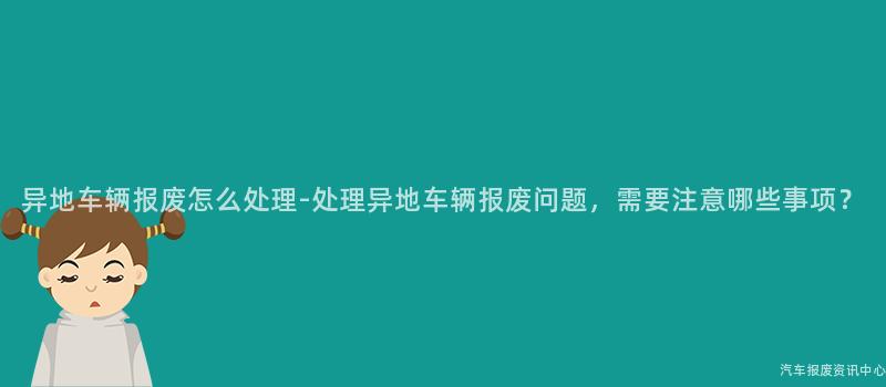 异地车辆报废怎么处理-处理异地车辆报废问题，需要注意哪些事项？