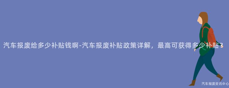 汽车报废给多少补贴钱啊-汽车报废补贴政策详解，最高可获得多少补贴？