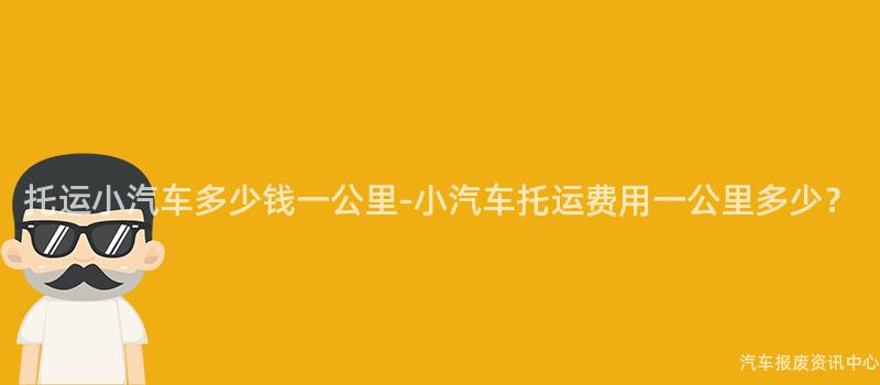 托运小汽车多少钱一公里-小汽车托运费用一公里多少？
