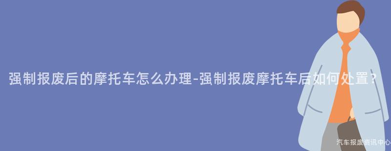 强制报废后的摩托车怎么办理-强制报废摩托车后如何处置？