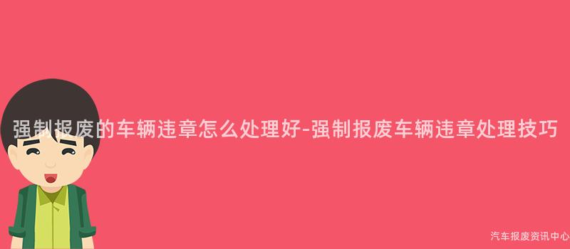 强制报废的车辆违章怎么处理好-强制报废车辆违章处理技巧
