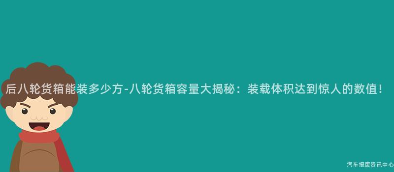 后八轮货箱能装多少方-八轮货箱容量大揭秘：装载体积达到惊人的数值！