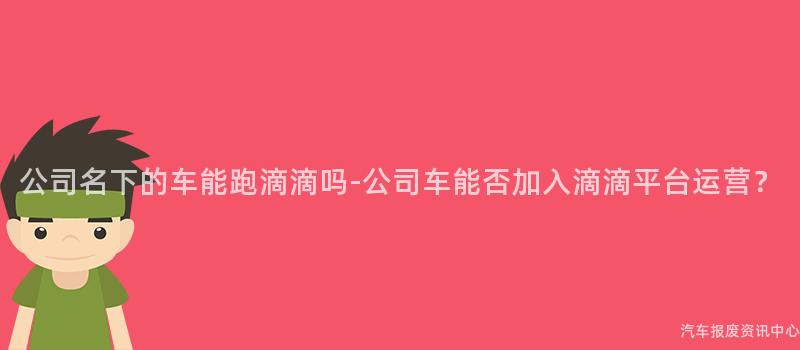 公司名下的车能跑滴滴吗-公司车能否加入滴滴平台运营？